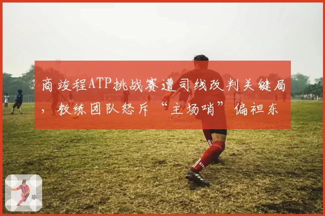 商竣程ATP挑战赛遭司线改判关键局,教练团队怒斥“主场哨”偏袒东道主选手