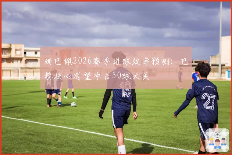 姆巴佩2026赛季进球效率预测:巴黎核心有望冲击50球大关