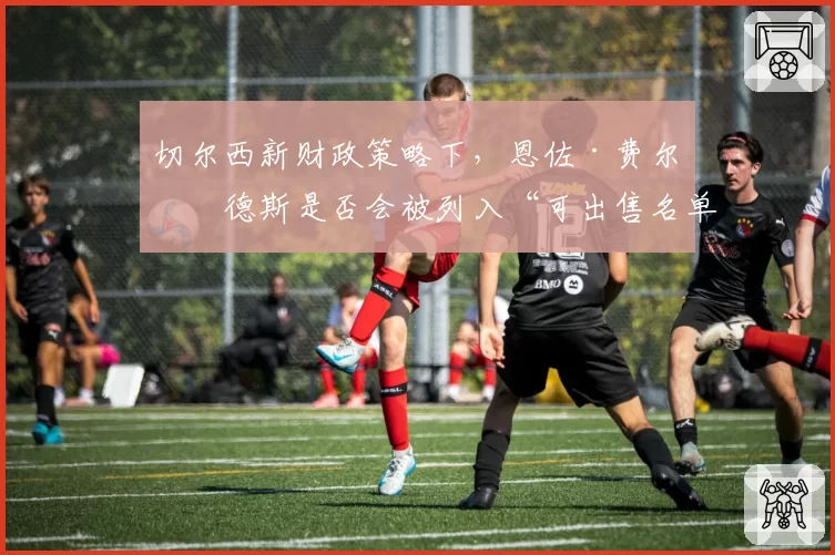 切尔西新财政策略下，恩佐·费尔南德斯是否会被列入“可出售名单”？