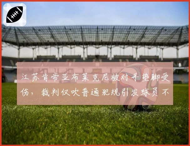 江苏肯帝亚布莱克尼被对手垫脚受伤，裁判仅吹普通犯规引发球员不满