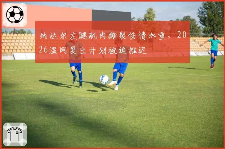 纳达尔左腿肌肉撕裂伤情加重,2026温网复出计划被迫推迟