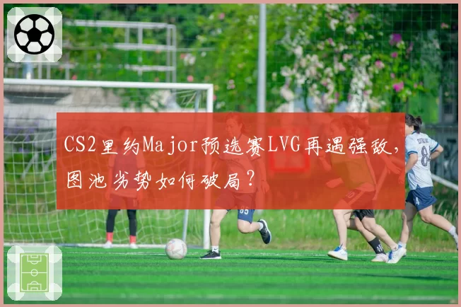 CS2里约Major预选赛LVG再遇强敌，图池劣势如何破局？