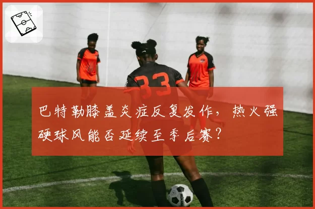巴特勒膝盖炎症反复发作，热火强硬球风能否延续至季后赛？