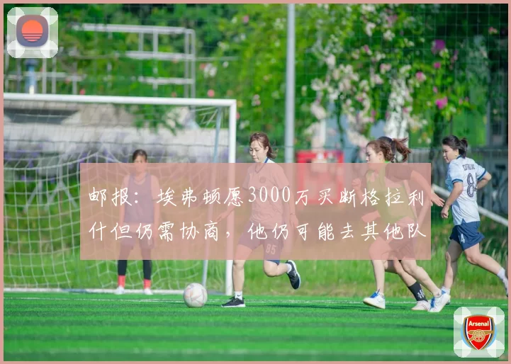 邮报：埃弗顿愿3000万买断格拉利什但仍需协商，他仍可能去其他队