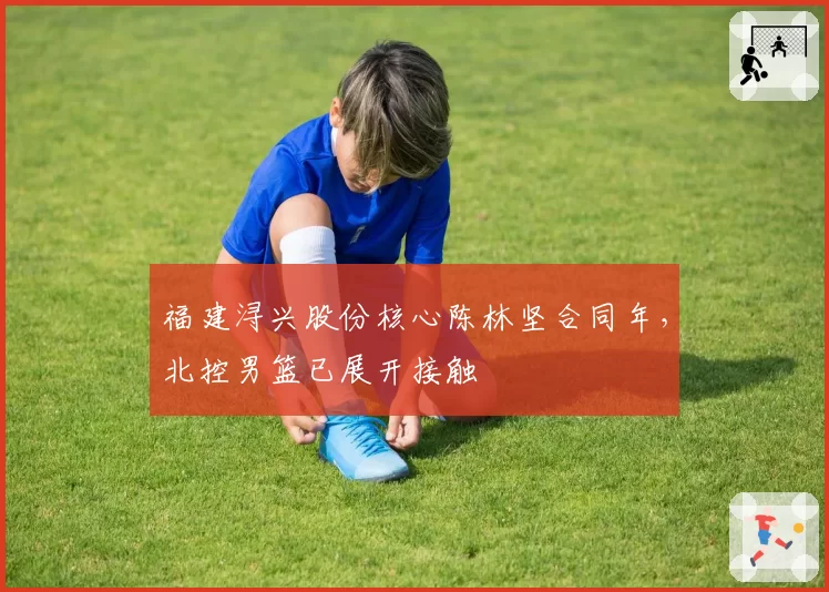 福建浔兴股份核心陈林坚合同年，北控男篮已展开接触