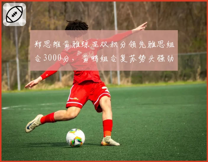 郑思维黄雅琼混双积分领先雅思组合3000分,黄鸭组合复苏势头强劲