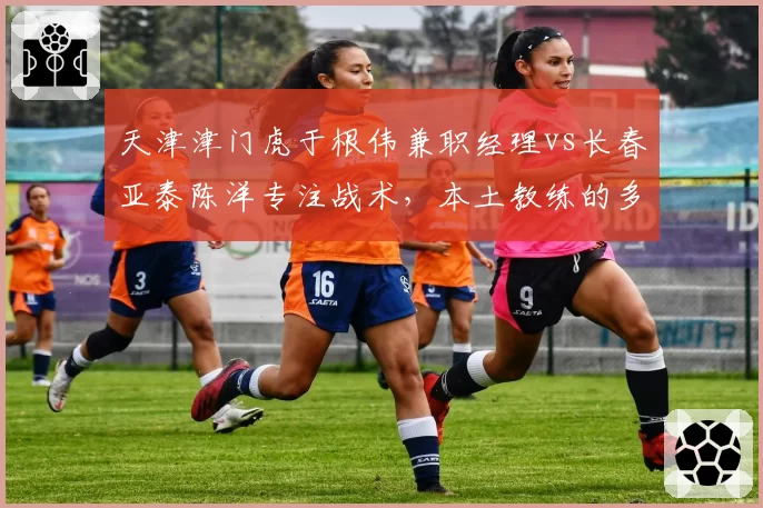 天津津门虎于根伟兼职经理vs长春亚泰陈洋专注战术,本土教练的多重角色权衡
