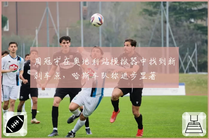 周冠宇在奥地利站模拟器中找到新刹车点，哈斯车队称进步显著
