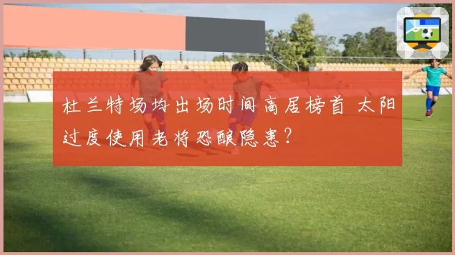 杜兰特场均出场时间高居榜首 太阳过度使用老将恐酿隐患?