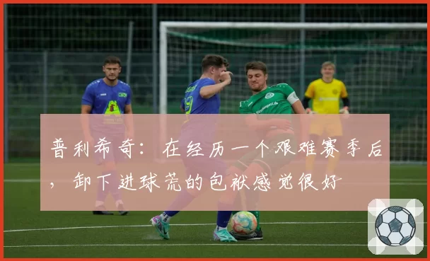 普利希奇：在经历一个艰难赛季后，卸下进球荒的包袱感觉很好