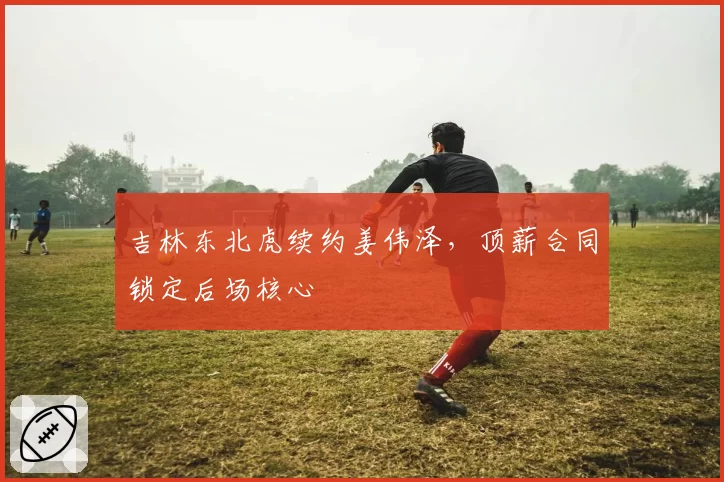 吉林东北虎续约姜伟泽,顶薪合同锁定后场核心