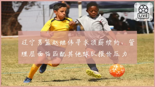 辽宁男篮赵继伟寻求顶薪续约，管理层面临匹配其他球队报价压力