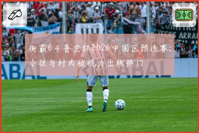 街霸6卡普空杯2026中国区预选赛:小孩与村肉被视为出线热门