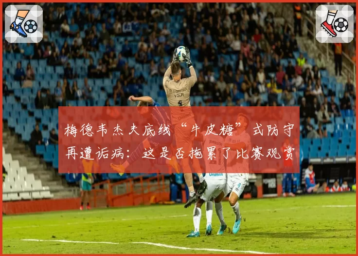 梅德韦杰夫底线“牛皮糖”式防守再遭诟病：这是否拖累了比赛观赏性？