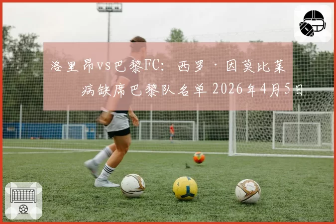洛里昂vs巴黎FC：西罗·因莫比莱因病缺席巴黎队名单 2026年4月5日