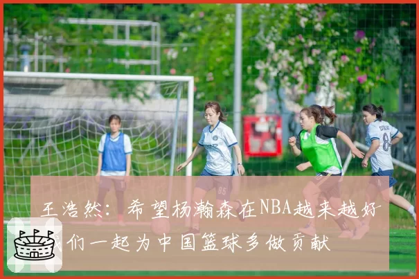 王浩然：希望杨瀚森在NBA越来越好 我们一起为中国篮球多做贡献