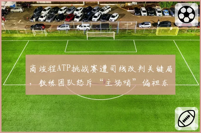 商竣程ATP挑战赛遭司线改判关键局,教练团队怒斥“主场哨”偏袒东道主选手