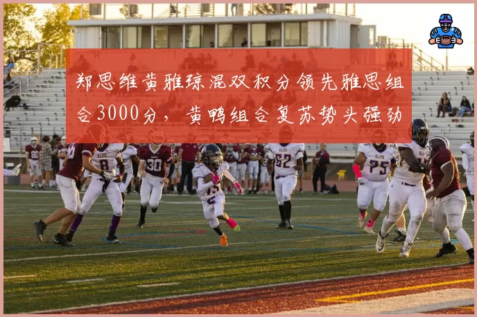 郑思维黄雅琼混双积分领先雅思组合3000分,黄鸭组合复苏势头强劲