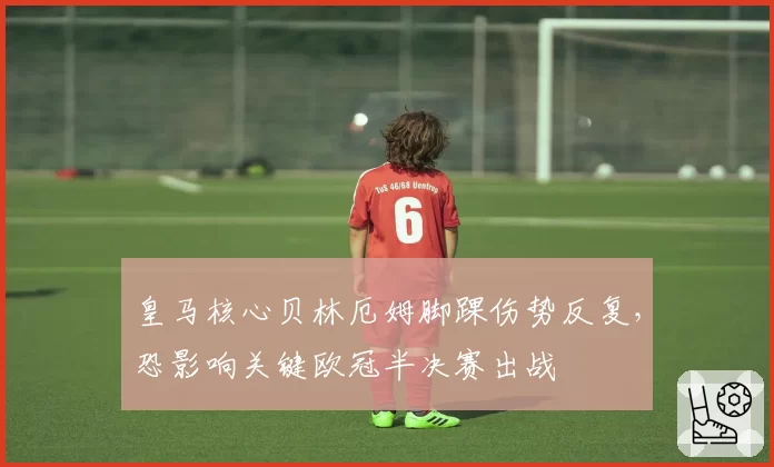 皇马核心贝林厄姆脚踝伤势反复，恐影响关键欧冠半决赛出战