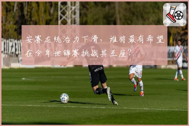 安赛龙统治力下滑，谁将最有希望在今年世锦赛挑战其王座？