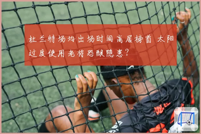 杜兰特场均出场时间高居榜首 太阳过度使用老将恐酿隐患？