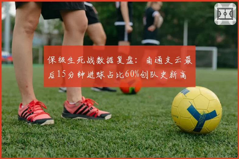保级生死战数据复盘：南通支云最后15分钟进球占比60%创队史新高