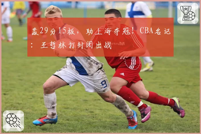 轰29分15板，助上海夺冠！CBA名记：王哲林打封闭出战