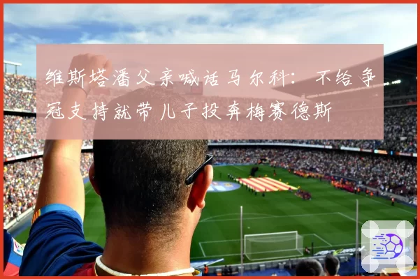 维斯塔潘父亲喊话马尔科:不给争冠支持就带儿子投奔梅赛德斯
