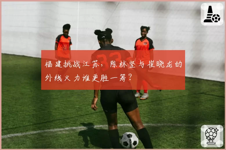 福建挑战江苏,陈林坚与崔晓龙的外线火力谁更胜一筹?