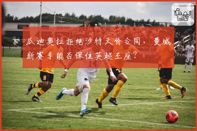 瓜迪奥拉拒绝沙特天价合同，曼城新赛季能否保住英超王座？