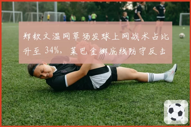 郑钦文温网草场发球上网战术占比升至 34%，莱巴金娜底线防守反击遭遇新考验