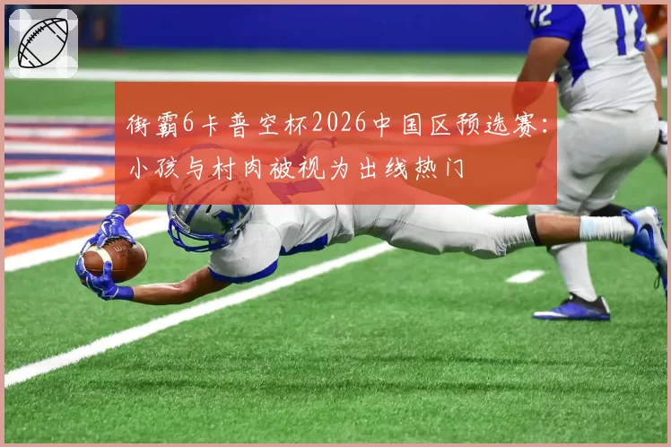 街霸6卡普空杯2026中国区预选赛:小孩与村肉被视为出线热门