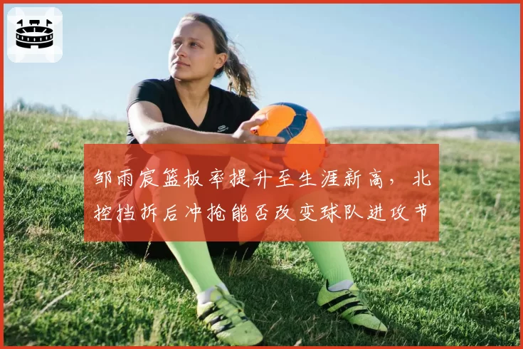 邹雨宸篮板率提升至生涯新高,北控挡拆后冲抢能否改变球队进攻节奏?