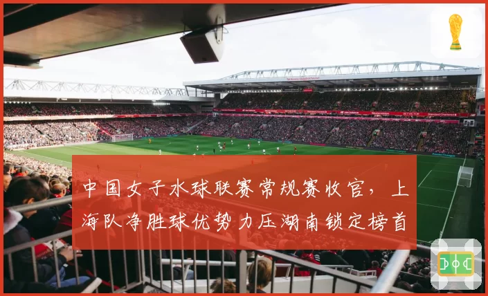 中国女子水球联赛常规赛收官,上海队净胜球优势力压湖南锁定榜首