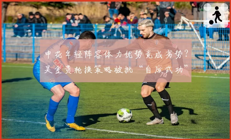 申花年轻阵容体力优势竟成劣势?吴金贵轮换策略被批“自废武功”