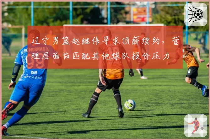 辽宁男篮赵继伟寻求顶薪续约，管理层面临匹配其他球队报价压力