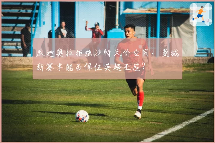 瓜迪奥拉拒绝沙特天价合同，曼城新赛季能否保住英超王座？