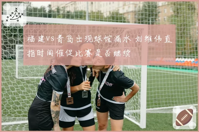 福建vs青岛出现球馆漏水 刘维伟直指时间催促比赛是否继续