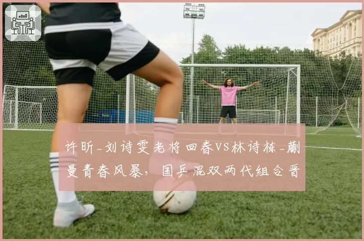 许昕_刘诗雯老将回春vs林诗栋_蒯曼青春风暴，国乒混双两代组合晋级路线殊途