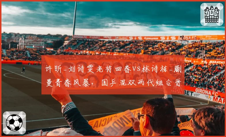 许昕_刘诗雯老将回春vs林诗栋_蒯曼青春风暴,国乒混双两代组合晋级路线殊途