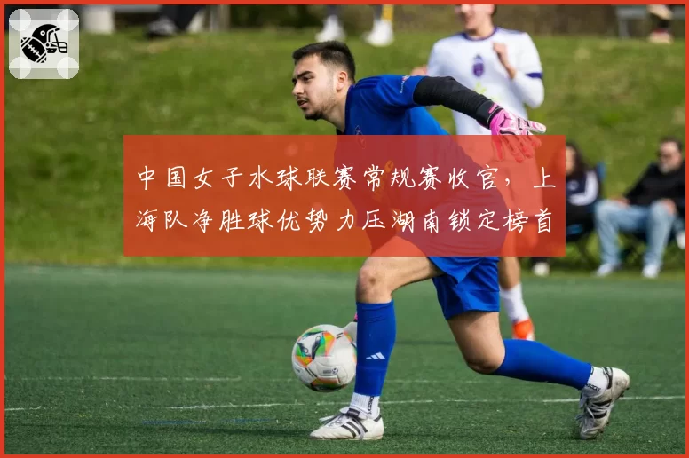 中国女子水球联赛常规赛收官,上海队净胜球优势力压湖南锁定榜首
