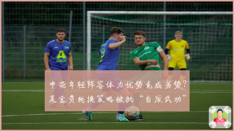 申花年轻阵容体力优势竟成劣势?吴金贵轮换策略被批“自废武功”