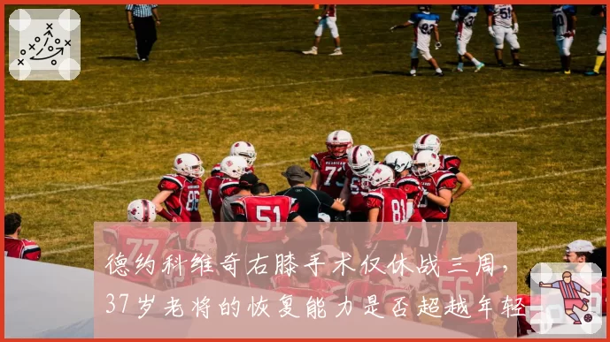 德约科维奇右膝手术仅休战三周,37岁老将的恢复能力是否超越年轻一代?