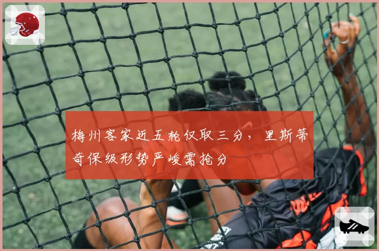 梅州客家近五轮仅取三分,里斯蒂奇保级形势严峻需抢分