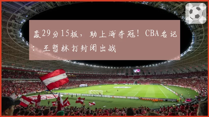 轰29分15板，助上海夺冠！CBA名记：王哲林打封闭出战