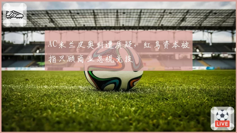 AC米兰皮奥利遭质疑,红鸟资本被指只顾商业忽视竞技