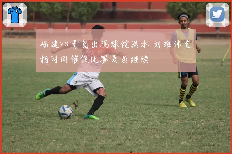福建vs青岛出现球馆漏水 刘维伟直指时间催促比赛是否继续