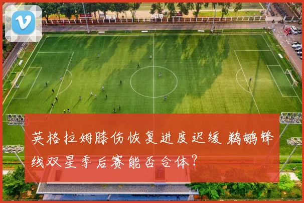 英格拉姆膝伤恢复进度迟缓 鹈鹕锋线双星季后赛能否合体？