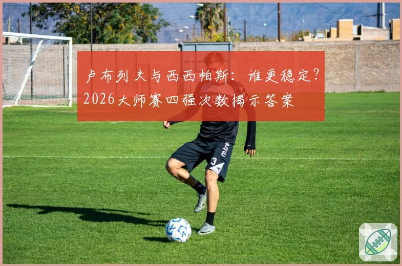 卢布列夫与西西帕斯：谁更稳定？2026大师赛四强次数揭示答案