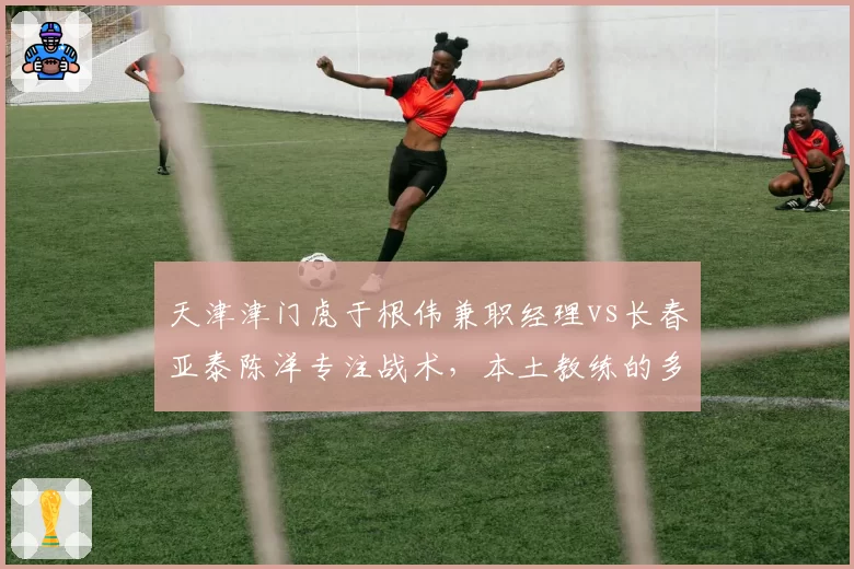 天津津门虎于根伟兼职经理vs长春亚泰陈洋专注战术,本土教练的多重角色权衡